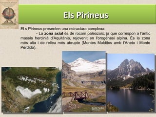 El s Pirineus presenten una estructura complexa: - La  zona axial  és de rocam paleozoic, ja que correspon a l’antic massís hercinià d’Aquitània, rejovenit en l'orogènesi alpina. És la zona més alta i de relleu més abrupte (Montes Malditos amb l’Aneto i Monte Perdido). Els Pirineus 