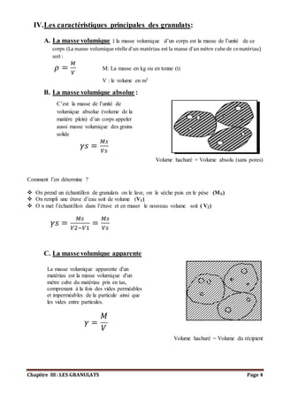 Chapitre III : LES GRANULATS Page 4
IV.Les caractéristiques principales des granulats:
A. La masse volumique : la masse volumique d’un corps est la masse de l’unité de ce
corps (La masse volumique réelle d'un matériau est la masse d'un mètre cube de cematériau)
soit :
𝜌 =
𝑀
𝑉
B. La masse volumique absolue :
Volume hachuré = Volume absolu (sans pores)
Comment l’en détermine ?
 On prend un échantillon de granulats on le lave, on le sèche puis en le pèse (MS)
 On rempli une étuve d’eau soit de volume (V1).
 O n met l’échantillon dans l’étuve et en muser le nouveau volume soit ( V2)
𝛾𝑠 =
𝑀𝑠
𝑉2−𝑉1
=
𝑀𝑠
𝑉𝑠
C. La masse volumique apparente
Volume hachuré = Volume du récipient
La masse volumique apparente d'un
matériau est la masse volumique d'un
mètre cube du matériau pris en tas,
comprenant à la fois des vides perméables
et imperméables de la particule ainsi que
les vides entre particules.
𝛾 =
𝑀
𝑉
M: La masse en kg ou en tonne (t)
V : le volume en m3
C’est la masse de l’unité de
volumique absolue (volume de la
matière plein) d’un corps appeler
aussi masse volumique des grains
solide
𝛾𝑠 =
𝑀𝑠
𝑉𝑠
 