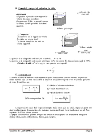 Chapitre III : LES GRANULATS Page 5
D. Porosité, compacité et indice de vide :
Volume quelconque
Volume unitaire
La porosité et la compacité sont liées par la relation: P + C =1
La porosité et la compacité sont souvent exprimées en %. La somme des deux est alors égale à 100%.
(3)Indice de vide : c’est le rapport entre porosité et compacité
𝐼 =
𝑃
𝐶
E. Teneur en eau
La teneur en eau d'un matériau est le rapport du poids d'eau contenu dans ce matériau au poids du
même matériau sec. On peut aussi définir la teneur en eau comme le poids d'eau W contenu par unité
de poids de matériau sec.
Lorsque tous les vides d'un corps sont remplis d'eau, on dit qu'il est saturé. Il joue un grand rôle
dans les phénomènes de destruction des matériaux poreux par le gel. En se transformant en gel, l'eau
augmente de 9% en volume environ.
La plupart des matériaux gonflent lorsque leur teneur en eau augmente et, inversement lorsqu'elle
diminue (bois, roches sédimentaires, bétons, par exemple).
(1) Porosité
En général la porosité est le rapport du
volume des vides au volume.
On peut aussi définir la porosité comme
le volume de vide par unité de volume
apparent.
(2) Compacité
La compacité est le rapport du volume
des pleins au volume total.
Ou volume des pleins par unité de
volume apparent.
 