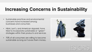 Increasing Concerns in Sustainability
• Sustainable practices and environmental
concerns have increased among
businesses and consumers
• H&M, Levi’s, and American Apparel, have
tried to incorporate sustainable or “green”
strategies within their products and services
• 70% of all consumers are willing to become
sustainable as long as it saves them money.
 
