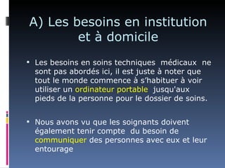A) Les besoins en institution
        et à domicile
 Les besoins en soins techniques médicaux ne
  sont pas abordés ici, il est juste à noter que
  tout le monde commence à s’habituer à voir
  utiliser un ordinateur portable jusqu'aux
  pieds de la personne pour le dossier de soins.


 Nous avons vu que les soignants doivent
  également tenir compte du besoin de
  communiquer des personnes avec eux et leur
  entourage
 