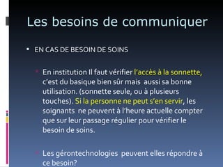 Les besoins de communiquer

 EN CAS DE BESOIN DE SOINS


   En institution Il faut vérifier l’accès à la sonnette,
    c’est du basique bien sûr mais aussi sa bonne
    utilisation. (sonnette seule, ou à plusieurs
    touches). Si la personne ne peut s’en servir, les
    soignants ne peuvent à l’heure actuelle compter
    que sur leur passage régulier pour vérifier le
    besoin de soins.

   Les gérontechnologies peuvent elles répondre à
    ce besoin?
 
