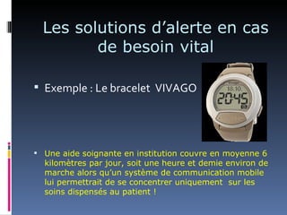 Les solutions d’alerte en cas
         de besoin vital

 Exemple : Le bracelet VIVAGO




 Une aide soignante en institution couvre en moyenne 6
  kilomètres par jour, soit une heure et demie environ de
  marche alors qu’un système de communication mobile
  lui permettrait de se concentrer uniquement sur les
  soins dispensés au patient !
 
