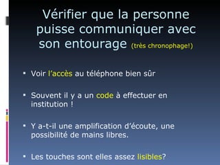 Vérifier que la personne
   puisse communiquer avec
   son entourage (très chronophage!)

 Voir l’accès au téléphone bien sûr


 Souvent il y a un code à effectuer en
  institution !

 Y a-t-il une amplification d’écoute, une
  possibilité de mains libres.

 Les touches sont elles assez lisibles?
 