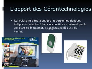 L’apport des Gérontechnologies

 Les soignants aimeraient que les personnes aient des
  téléphones adaptés à leurs incapacités, ce qui n’est pas le
  cas alors qu’ils existent. Ils gagneraient là aussi du
  temps.
 
