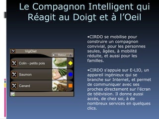 Le Compagnon Intelligent qui
  Réagit au Doigt et à l’Oeil

               •CIRDO se mobilise pour
               construire un compagnon
               convivial, pour les personnes
               seules, âgées, à mobilité
               réduite, et aussi pour les
               familles.

               •CIRDO s'appuie sur E-LIO, un
               appareil ingénieux qui se
               branche sur Internet, et permet
               de communiquer avec ses
               proches directement sur l'écran
               de télévision. Il donne aussi
               accès, de chez soi, à de
               nombreux services en quelques
               clics.
 