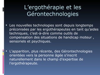 L’ergothérapie et les
           Gérontechnologies
 Les nouvelles technologies sont depuis longtemps
  préconisées par les ergothérapeutes en tant qu’aides
  techniques, c’est-à-dire comme outils de
  compensation des situations de handicap moteur ,
  sensoriels et psychiques.

 L’apparition, plus récente, des Gérontechnologies
  orientées vers la personne âgée s’inscrit
  naturellement dans le champ d’expertise de
  l’ergothérapeute.
 