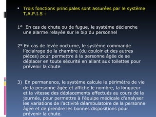  Trois fonctions principales sont assurées par le système
  T.A.P.I.S :


1° En cas de chute ou de fugue, le système déclenche
  une alarme relayée sur le bip du personnel


2° En cas de levée nocturne, le système commande
  l’éclairage de la chambre (du couloir et des autres
  pièces) pour permettre à la personne âgée de se
  déplacer en toute sécurité en allant aux toilettes pour
  prévenir la chute


3) En permanence, le système calcule le périmètre de vie
  de la personne âgée et affiche le nombre, la longueur
  et la vitesse des déplacements effectués au cours de la
  journée, pour permettre à l’équipe médicale d’analyser
  les variations de l’activité déambulatoire de la personne
  âgée et de prendre les bonnes dispositions pour
  prévenir la chute.
 