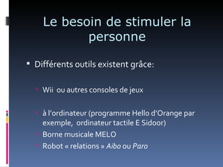 Le besoin de stimuler la
           personne

 Différents outils existent grâce:

   Wii ou autres consoles de jeux


   à l’ordinateur (programme Hello d’Orange par
    exemple, ordinateur tactile E Sidoor)
   Borne musicale MELO
   Robot « relations » Aibo ou Paro
 