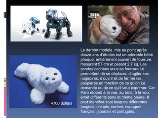 Le dernier modèle, mis au point après
               douze ans d’études est un adorable bébé
               phoque, entièrement couvert de fourrure,
               mesurant 57 cm et pesant 2,7 kg. Les
               sondes cachées sous sa fourrure lui
               permettent de se déplacer, d’agiter ses
               nageoires, d’ouvrir et de fermer les
               paupières en fonction de ce qu’on lui
               demande ou de ce qu’il veut exprimer. Car
               Paro répond à la vue, au bruit, à la voix,
               émet différents sons et même pleure. Il
4700 dollars   peut identifier sept langues différentes
               (anglais, chinois, coréen, espagnol,
               français, japonais et portugais).
 