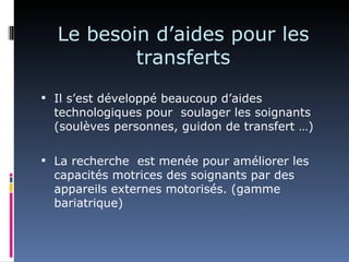 Le besoin d’aides pour les
          transferts
 Il s’est développé beaucoup d’aides
  technologiques pour soulager les soignants
  (soulèves personnes, guidon de transfert …)

 La recherche est menée pour améliorer les
  capacités motrices des soignants par des
  appareils externes motorisés. (gamme
  bariatrique)
 