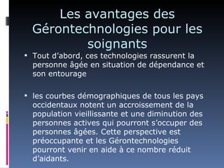 Les avantages des
  Gérontechnologies pour les
          soignants
 Tout d’abord, ces technologies rassurent la
  personne âgée en situation de dépendance et
  son entourage

 les courbes démographiques de tous les pays
  occidentaux notent un accroissement de la
  population vieillissante et une diminution des
  personnes actives qui pourront s’occuper des
  personnes âgées. Cette perspective est
  préoccupante et les Gérontechnologies
  pourront venir en aide à ce nombre réduit
  d’aidants.
 