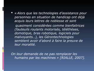  « Alors que les technologies d’assistance pour
  personnes en situation de handicap ont déjà
  acquis leurs lettres de noblesse et sont
   quasiment considérées comme bienfaitrices
  (fauteuils roulants motorisés, téléthèses,
  domotique, bras robotique, logiciels pour
  malvoyants…), les Gérontechnologies
  semblent avoir d’abord à faire la preuve de
  leur moralité.

On leur demande de ne pas remplacer les
  humains par les machines » [RIALLE, 2007].
 
