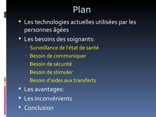 Plan
 Les technologies actuelles utilisées par les
  personnes âgées
 Les besoins des soignants:
   Surveillance de l’état de santé
   Besoin de communiquer
   Besoin de sécurité
   Besoin de stimuler
   Besoin d’aides aux transferts
 Les avantages:
 Les inconvénients
 Conclusion
 