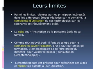 Leurs limites
 Parmi les limites relevées par les principaux intéressés
    dans les différentes études réalisées sur le domaine, la
    complexité d’utilisation de ces technologies par les
    soignants est régulièrement citée.


 Le coût pour l’institution ou la personne âgée et sa
    famille.


 Comme tout nouvel outil, il faut du temps pour le
    connaitre et savoir l’adapter. Bref il faut du temps de
    formation. Il est nécessaire de se faire prêter du
    matériel pour valider le besoin ( consultation
    Gérontechnologie) .


    L’ergothérapeute est présent pour préconiser ces aides
    et former les aidants à leur utilisation.
 