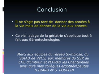 Conclusion

 Il ne s’agit pas tant de donner des années à
  la vie mais de donner de la vie aux années.

 Ce vieil adage de la gériatrie s’applique tout à
  fait aux Gérontechnologies



   Merci aux équipes du réseau Symbiose, du
    SSIAD de VVCS, aux membres du SSR du
   CHE d’Embrun et l’EHPAD les Chanterelles,
    ainsi qu’à mes collègues ergothérapeutes
             N.BIARD et S. POUPLIN
 