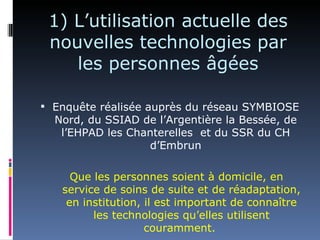 1) L’utilisation actuelle des
 nouvelles technologies par
    les personnes âgées

 Enquête réalisée auprès du réseau SYMBIOSE
  Nord, du SSIAD de l’Argentière la Bessée, de
   l’EHPAD les Chanterelles et du SSR du CH
                  d’Embrun

     Que les personnes soient à domicile, en
   service de soins de suite et de réadaptation,
    en institution, il est important de connaître
         les technologies qu’elles utilisent
                    couramment.
 