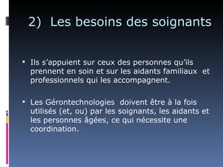 2) Les besoins des soignants


 Ils s’appuient sur ceux des personnes qu’ils
  prennent en soin et sur les aidants familiaux et
  professionnels qui les accompagnent.

 Les Gérontechnologies doivent être à la fois
  utilisés (et, ou) par les soignants, les aidants et
  les personnes âgées, ce qui nécessite une
  coordination.
 