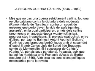 LA SEGONA GUERRA CARLINA (1846 – 1849)
• Més que no pas una guerra estrictament carlina, fou una
revolta catalana contra la dictadura dels moderats
(Ramón María de Narváez) i contra un seguit de
mesures que pertorbaven la vida del país (quintes,
aranzels), en la qual participaren, a més dels carlins
(anomenats en aquesta època montemolinistes),
progressistes i republicans. El projecte (patrocinat, entre
d'altres, per Jaume Balmes i Antoni Aparici i Guijarro)
d'unir les dues branques borbòniques amb el casament
d'Isabel II amb Carles Lluís de Borbó i de Bragança,
comte de Montemolín, fill i successor de Carles V
(Carles VI, per als seus partidaris), fracassà, puix que
Isabel fou maridada amb Francesc d'Assís de Borbó
(octubre del 1846). Això creà les condicions polítiques
necessàries per a la revolta
 