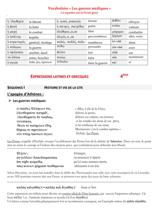 Vocabulaire « Les guerres médiques »
( à reporter sur le livret grec)

/
h( e)leuqeri/a

la liberté

h( gunh/, gunaiko/j

femme

fobe/w

h( fugh/

la fuite

h( patri/j, patri/doj

patrie

nika/w

h( maxh/

le combat

e)leu/qeroj,a,on

libre

ma/xomai

combattre

o( o(pli/thj

hoplite

o(ligo/j,h ,on

peu nombreux

e)/rxomai

aller, venir

o( strathgo/j

général, stratège

polu/j, pollh/, polu

nombreux

pei/qw

persuader

su/n +dat

avec

effrayer
vaincre

e)n + dat

dans

o( po/lemoj

la guerre

o( pro/gonoj

ancêtre, aieul

feu/gw

fuir

ga/r

car

to_ o/(plon

arme, bouclier

poie/w

faire

nu=n

maintenant

o( agw/n

lutte, jeu, épreuve

poleme/w

faire la guerre

kai/

et

EXPRESSIONS LATINES ET GRECQUES
SEQUENCE I

4ème

HISTOIRE ET VIE DE LA CITE
A

:

 Les guerres médiques
« Allez, ô fils de la Grèce,
délivrez la patrie,
délivrez vos enfants, vos femmes,
et les temples des dieux de vos pères,
et les tombeaux de vos aïeux.
Maintenant c’est le combat suprême »
Eschyle, Les Perses,

ὦ παῖδες Ἑλλήνων ἴτε,
ἐλευθεροῦτε πατρίδ',
ἐλευθεροῦτε δὲ παῖδας,
γυναῖκας,
θεῶν τέ πατρῴων ἕδη,
θήκας τε προγόνων·
νῦν ὑπὲρ πάντων ἀγών.

Les Perses, tragédie d’Eschyle, évoque l’accablement des Perses lors de la défaite de Salamine. Dans ces vers, le poète
met en scène le courage et l’ardeur des citoyens grecs qui combattent pour défendre leur liberté.
Ὦ ξεῖν᾿,
ἀγγέλλειν Λακεδαιμονίοις
ὅτι τῇδε κείμεθα,
τοῖς κείνων ῥήμασι πειθόμενοι

Etranger,
va annoncer à Sparte
qu’ici nous sommes morts,
obéissants à ses lois.

Selon Hérodote, on avait fait installer dans le défilé des Thermopyles une stèle avec cette inscription là où Léonidas
et ses 300 spartiates tinrent tête aux Perses, et périrent tous après des jours de lutte acharnée.
καλ ς καγαθός ( = καλ ς καi_ a)γαθός )

beau et bon

Cette expression est utilisée pour decrire un certain ideal de l’etre humain, qui associe l'apparence physique ( le
beau kalo_j ) et , l'attitude intérieure et morale ( le bon a)gaqoj).
Un héros comme Léonidas,physiquement fort et moralement courageux, est l’exemple même du
ς
ς.

 
