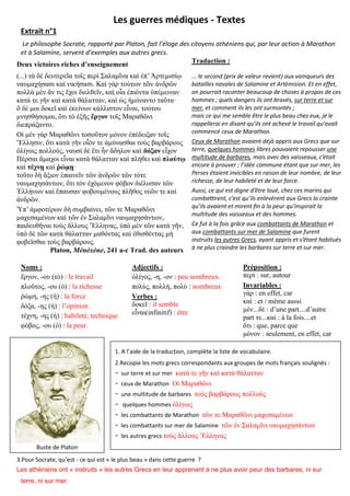 Les guerres médiques - Textes
Extrait n°1
Le philosophe Socrate, rapporté par Platon, fait l’éloge des citoyens athéniens qui, par leur action à Marathon
et à Salamine, servent d’exemples aux autres grecs.
Traduction :
Deux victoires riches d’enseignement
(

·

.

·

.
,

.
Platon,
Noms :
-

, 241 a-c Trad. des auteurs

) : le travail
) : la richesse
) : la force
):
) : habileté, technique
) : la peur.

le second prix de valeur revient aux vainqueurs des
atailles navales de alamine et rtémision. Et en effet,
on pourrait raconter beaucoup de choses propos de ces
hommes quels dangers ils ont ravés, sur terre et sur
mer, et comment ils les ont surmontés ;
mais ce qui me sem le tre le plus eau che eux, e le
rappellerai en disant qu’ils ont achevé le travail qu’avait
commencé ceux de Marathon.
Ceux de Marathon avaient dé appris aux recs que sur
terre, quelques hommes libres pouvaient repousser une
multitude de barbares, mais avec des vaisseaux, c’était
encore prouver l’idée commune étant que sur mer, les
erses étaient invici les en raison de leur nom re, de leur
richesse, de leur ha ileté et de leur force.
ussi, ce qui est digne d’ tre loué, che ces marins qui
com a rent, c’est qu’ils enlev rent aux recs la crainte
qu’ils avaient et mirent n la peur qu’inspirait la
multitude des vaisseaux et des hommes.
e fut la fois gr ce aux combattants de Marathon et
aux combattants sur mer de Salamine que furent
instruits les autres Grecs, ayant appris et s’étant ha itués
ne plus craindre les ar ares sur terre et sur mer.

Adjectifs :
, - , - : peu nombreux.
,
,
: nombreux
Verbes :
: il semble
(infinitif) : être

r

osition :
: sur, autour
Invariables :
: en effet, car

la fois....et
: que, parce que
: seulement, en effet, car

1. A l’aide de la traduction, complète la liste de vocabulaire.
2.Recopie les mots grecs correspondants aux groupes de mots français soulignés :
- sur terre et sur mer
- ceux de Marathon
- une multitude de barbares
- quelques hommes
- les combattants de Marathon
- les combattants sur mer de Salamine
- les autres grecs
Buste de Platon
3.Pour Socrate, qu’est - ce qui est « le plus beau » dans cette guerre ?
Les athéniens ont « instruits » les autres Grecs en leur apprenant à ne plus avoir peur des barbares, ni sur
terre, ni sur mer.

 