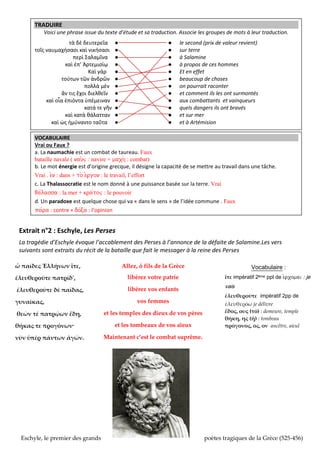 TRADUIRE
Voici une phrase issue du texte d’étude et sa traduction
ς
’

ς

ς

●
●
●
●
●
●
●
●
●
●
●
●

●
●
●
●
●
●
●
●
●
●
●
●

ssocie les groupes de mots leur traduction
le second (prix de valeur revient)
sur terre
à Salamine
propos de ces hommes
Et en effet
beaucoup de choses
on pourrait raconter
et comment ils les ont surmontés
aux combattants et vainqueurs
quels dangers ils ont ravés
et sur mer
et
rtémision

VOCABULAIRE
Vrai ou Faux ?
a. La naumachie est un combat de taureau. Faux
bataille navale ( nau^j : navire + maxh_ : combat)
b. Le mot énergie est d’origine grecque, il désigne la capacité de se mettre au travail dans une tâche.
Vrai . e)n : dans + to_ e)rgon
v
ff
c. La Thalassocratie est le nom donné à une puissance basée sur la terre. Vrai
qa/lassa : la mer + kra/toj : le pouvoir
d. Un paradoxe est quelque chose qui va « dans le sens » de l’idée commune . Faux
pa/ra : contre + do/ca : l’opinion
………………………………………...................................................................……………………

Extrait n°2 : Eschyle, Les Perses
La tragédie d’Eschyle évoque l’acca lement des erses l’annonce de la défaite de alamine Les vers
suivants sont extraits du récit de la bataille que fait le messager à la reine des Perses
Allez, ô fils de la Grèce

Vocabulaire :

ἐλευθεροῦτε πατρίδ',

libérez votre patrie

ἴτε impératif 2ème ppl de e)rxomai : je

ἐλευθεροῦτε δὲ παῖδας,

libérez vos enfants

ὦ παῖδες Ἑλλήνων ἴτε,

γυναῖκας,
θεῶν τέ πατρῴων ἕδη,
θήκας τε προγόνων·
νῦν ὑπὲρ πάντων ἀγών.

Eschyle, le premier des grands

vos femmes
et les temples des dieux de vos pères
et les tombeaux de vos aïeux

vais
ἐλευθεροῦτε impératif 2pp de
ἐλευθερόω je délivre
ἕδος, ους (τό) : demeure, temple
θήκη, ης (ἡ) : tombeau
πρόγονος, ος, ον ancêtre, aieul

Maintenant c’est le combat suprême.

poètes tragiques de la Grèce (525-456)

 