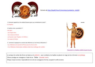 Extraits de http://hgv85.free.fr/minisites/combattre_cite6/#

1. Comment appelait-on les soldats/citoyens grecs qui combattaient à pied ?
Les hoplites
2. Quelles armes possédait-il ?
-une épée - une longue lance
- une cuirasse en bronze
-

b

c

to_ o(/plon )

- un casque en bronze
3. Comment s'expliquent la victoire des Athéniens sur les Perses à Marathon ?
- Les Athéniens ont encerclé les Perses pour les forcer à fuir

- Les Athéniens étaient plus solidaires dans leur technique de combat.
Document 3 : L'Hoplite, modèle du guerrier grec.

La tactique de combat des Grecs est basée sur la solidarité : pour combattre, les hoplites se placent en rangs serrés et forment une phalange
Chacun protège son compagnon à l’aide de son o(/plon ( bouclier rond ).
Chaque citoyen est donc responsable de la vie de ses compagnons d’armes, auxquels il confie la sienne.

 