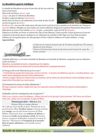 La deuxième guerre médique
La bataille de Marathon est suivie d’une trêve de dix ans entre les
Grecs et les Perses.
Mais le fils de Darius, Xerxes , veut
venger son père et l’affront de Marathon.
Prudent, le général athénien Thémistocle.
décide alors de doter la cité athénienne d’une flotte de plus de 200
navires de guerre, les trières.
En 480 av. J.-C. une nouvelle armée perse dévaste tout le nord de la Grèce, pénètre sur le territoire de l’Attique et
incendie Athènes. Réfugiés sur leurs trières, les marins athéniens dirigés par le général Thémistocle détruisent la
flotte perse au cours d’une bataille navale ( en grec « naumachie ») près de l’île de Salamine.
Dépourvus de flotte, les Perses se retirent des côtes d’Asie Mineure. Cette nouvelle victoire permet aux Grecs de
remporter la deuxième guerre médique et aux Athéniens de contrôler la Mer Égée avec leur flotte de trières.
Libérées de l’occupation perse, les cités grecques d’Ionie s’allient à Athènes sur le plan militaire : c’est la
Ligue de Délos.

La trière est un vaisseau de guerre grec de 36 mètres propulsé par 170 rameurs
répartis sur trois niveaux.
L’éperon de bronze situé à la proue du navire servait à percer la coque des
navires ennemis.

1) Quelle différence y a-t-il entre la bataille de Marathon et la bataille de Salamine, remportées par les Athéniens
contre les Perses ?

Marathon une bataille terrestre, remportée par les hoplites.
Celle de Salamine est une victoire de la marine athénienne, composée de trières
2) Pourquoi dit-on de Thémistocle qu’il est rusé ?

- il interprète les paroles de l’oracle pour arriver à ses fins : il convainc les Athéniens que les « murailles de bois » qui
seules seront épargnées sont les trières athéniennes.
-Il tend un piège à Xerxès en faisant croire à sa trahison, afin d’ attirer les navires Perses à venir combattre dans un
espace étroit favorable aux navires grecs.
3) Comment est concue la trière athénienne ?
De façon à pouvoir avancer rapidement avec les rangs des rameurs,d’éperonner les navires et de procéder à
l’abordage.
4) Quelles sont les conséquences de ces guerres ?
Grâce à ses victoires contre les Barbares, Athènes devient la cité grecque la plus puissante. Elle forme une alliance
entre cités , placée sous son autorité, la ligue de Délos.

Thémistocle (524 – 459 av J.-C.)
Homme d'État et stratège athénien
Né à Athènes d'une famille modeste, Thémistocle est un
grand homme d’État. Excellent orateur, il devient archonte
puis stratège, une des plus hautes fonctions de l’État.
Brillant, Thémistocle mène une politique de défense et
d'expansion fondée sur la puissance navale. En homme
d’action -vainqueur de Marathon et général victorieux de
Salamine - Thémistocle est l’instigateur de la première
flotte de guerre athénienne, et le véritable sauveur
d’Athènes

Bataille de Salamine

Mise en scène de la bataille sur

http://greceantique.free.fr/salamine.html

 