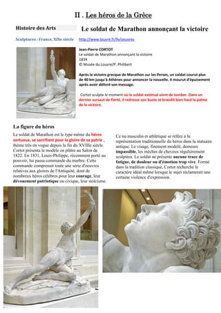 II . Les héros de la Grèce
Histoire des Arts
Sculptures : France, XIXe siècle

Le soldat de Marathon annonçant la victoire
http://www.louvre.fr/llv/oeuvres
Jean-Pierre CORTOT
Le soldat de Marathon annonçant la victoire
1834
© Musée du Louvre/P. Philibert
Après la victoire grecque de Marathon sur les Perses, un soldat courut plus
de 40 km jusqu'à Athènes pour annoncer la nouvelle. Il mourut d'épuisement
après avoir délivré son message.
Cortot sculpte le moment où le soldat exténué vient de tomber. Dans un
dernier sursaut de fierté, il redresse son buste et brandit bien haut la palme
de la victoire.

La figure du héros
Le soldat de Marathon est le type même du héros
vertueux, se sacrifiant pour la gloire de sa patrie ,
thème très en vogue depuis la fin du XVIIIe siècle.
Cortot présenta le modèle en plâtre au Salon de
1822. En 1831, Louis-Philippe, récemment porté au
pouvoir, lui passa commande du marbre. Cette
commande comprenait toute une série d'oeuvres
relatives aux gloires de l'Antiquité, dont de
nombreux héros célèbres pour leur courage, leur
dévouement patriotique ou civique, leur stoïcisme.

Ce nu masculin et athlétique se réfère à la
représentation traditionnelle du héros dans la statuaire
antique. Le visage, finement modelé, demeure
impassible, les mèches de cheveux régulièrement
sculptées. Le soldat ne présente aucune trace de
fatigue, de douleur ou d'émotion trop vive. Formé
dans la tradition classique, Cortot recherche le
caractère idéal même lorsque le sujet réclamerait une
certaine violence d'expression.

 
