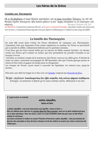 Les héros de la Grèce
onid s ux hermo

es
,

,

,
.

, Histoires VII, 223

Les Barbares

, et les grecs entourant Léonidas
.

La bataille des Thermopyles
En août 480 avant Jésus Christ, les Perses décidèrent de s’attaquer aux Thermopyles.
Cependant, bien que disposant d’une armée supérieure en nombre, les Perses ne parvinrent
pas à prendre le défilé, vaillamment défendu par le spartiate Léonidas.
C’est alors que les Grecs furent trahis par un citoyen de Malia nommé Ephialtès. Ce dernier
révéla aux Perses qu’il existait un sentier qui leur permettrait de prendre Léonidas et ses
troupes à revers.
Léonidas, se rendant compte de la manœuvre des Perses, renvoya ses alliés grecs. Il décida de
rester sur place, seulement accompagné de 300 Spartiates, afin que l’armée grecque puisse se
retirer en bon ordre et gagner du temps pour se réorganiser.
Les troupes de Xerxès, ayant réussi à encercler les Spartiates, les tuèrent tous, jusqu’au
dernier.
Plus tard, une stèle fut érigée en ce lieu avec cet épitaphe composée par Simonide de Kéos.

Ὦ εῖ ᾿, ἀ
ει Λ κε ι
ί ις ὅ ι ῇ ε κεί εθ , ῖς κεί ω ή σι ειθ ε ι
Etranger, va annoncer à Sparte qu’ici nous sommes morts, obéissants à ses lois.

L’ pr ssio à r t ir
beau et bon
» est une expression qui signifie « beau et bon ».
certain
.
. Cela permettait de
donner des
.

 