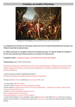 onid s, un modè e d’h roïsme

Léonidas aux Thermopyles, par Louis DAVID, 1814, musée du louvre, Paris.

La composition du Léonidas aux Thermopyles (musée du Louvre) occupa David pendant près de quinze ans.
Il illustre la période du néoclassicisme.
Ce tableau représente un exemplum virtutis tiré de l'histoire grecque : il s'agit du sacrifice de Léonidas et
de trois cents spartiates qui se firent massacrer en résistant aux armées perses.
Exemplum virtutis « exemple de courage » souvent illustré par des h ros de ’ ntiquit
Néoclassicisme (entre 1750 et 1830 environ)
M v
q
c
v
c
q
ï
g c
modèle. Jacques-Louis David en est le plus fameux représentant ( Les Sabines, Léonidas aux Thermopyles, Le
Serment des Horaces).
c

b

v

?

Léonidas aux Thermopyles ne représente pas le combat mais sa préparation .
Il évoque une défaite militaire transformée en victoire morale. On y voit :
- Les personnages sont très nombreux.
-au centre se trouve Léonidas, nu et armé, se préparant au combat
-en haut à gauche un soldat grave de son arme sur la roche la célèbre phrase : " Passant qui va à Sparte, va dire que nous
sommes morts pour obéir à ses lois "
- à droite des soldats s'étreignent avant d'aller à la mort,
d'autres s'équipent d'armes ou de boucliers,
S
v c
Le décor allie des éléments naturels (feuillages, arbre, rochers) et humains (autel dédié àHéraclès, le héros par excellence,
c fc A
è
ç
navires perses, une caravane de mulets qui quitte le champ de
bataille).

 
