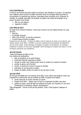 LES CONTRÖLES
La forme de l'amorti peut être variée en fonction des intentions du joueur. En gardant
une mollesse dans le pied, le ballon transmet toute son énergie dans la jambe et
s'immobilise. En gardant une tension musculaire dans la jambe et en 'bloquant' la
cheville, le contrôle permettra de restituer au ballon une partie de l'énergie et au
joueur de partir vers l'avant
 être sur ces appuis
 regarder le ballon
LES TIRS AU BUT
Au delà d'une certaine distance, il faut que le joueur ait une frappe tendue du coup
de pied:
• pied dur
• la cheville bloquée
• talon vers le haut, on voit les crampons
• le pied d'appui écarté du ballon
Frappe du cou de pied : Frapper le ballon avec le dessus du pied, ce qui donne une
frappe sèche, sans effet : le ballon ne tourne quasiment pas pendant sa trajectoire
qui est donc droite. Toute l'énergie de frappe du ballon se transforme en énergie
cinétique du ballon et n'est pas "gaspillée" dans l'énergie de rotation de celui-ci. C'est
la frappe puissante par excellence.
JEU DE VOLEE
Action de frapper la balle en l'air
Les critères de réalisations
 être en équilibre sur le pied d'appui
 présenter l'épaule opposée au ballon
 reculer le buste vers l'arrière juste avant le contact en ouvrant la hanche
 pointer le genou vers l'arrière
 pointer le pied vers l’avant et serrer la cheville
 présenter le cou-de-pied au ballon
 frapper le ballon arrière en avant et non de haut en bas
JEU DE TÊTE
On est pas d'emblée bon ou mauvais de la tête, le jeu aérien est quelque chose qui
s'apprend au même titre que le contrôle de balle, la passe et la frappe.
 armer (bascule du buste d'arrière en avant, -
 frapper de la tête : frappe avec le front en regardant le ballon des yeux,
 garder la nuque raide (la tête est solidaire du buste, les muscles du cou sont
contractés)) en plusieurs étapes. (progression)
Tête plongeante : l'armé se fait par les jambes. Enfin, il faut toujours attaquer le
ballon.
 