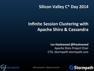 @lhazlewood	
  |	
  @goStormpath	
  
Inﬁnite	
  Session	
  Clustering	
  with	
  	
  
Apache	
  Shiro	
  &	
  Cassandra	
  
Les	
  Hazlewood	
  @lhazlewood	
  
Apache	
  Shiro	
  Project	
  Chair	
  
CTO,	
  Stormpath	
  stormpath.com	
  
Silicon	
  Valley	
  C*	
  Day	
  2014	
  
 