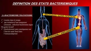 DEFINITION DES ETATS BACTERIEMIQUES
LA BACTERIEMIE TRANSITOIRE
 Limitée dans le temps
 par irritation d’une muqueuse
colonisée , infection bactérienne aigue
Ou geste invasif
 Généralement sans conséquence sur
l’état de santé Sauf chez
l’immunodéprimé
 