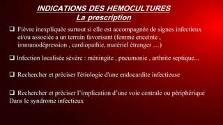 INDICATIONS DES HEMOCULTURES
La prescription
 Fièvre inexpliquée surtout si elle est accompagnée de signes infectieux
et/ou associée a un terrain favorisant (femme enceinte ,
immunodépression , cardiopathie, matériel étranger …)
 Infection localisée sévère : méningite , pneumonie , arthrite septique...
 Rechercher et préciser l'étiologie d'une endocardite infectieuse
 Rechercher et préciser l’implication d’une voie centrale ou périphérique
Dans le syndrome infectieux
 