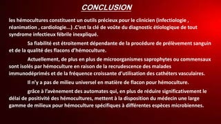 CONCLUSION
les hémocultures constituent un outils précieux pour le clinicien (infectiologie ,
réanimation , cardiologie...) .C’est la clé de voûte du diagnostic étiologique de tout
syndrome infectieux fébrile inexpliqué.
Sa fiabilité est étroitement dépendante de la procédure de prélèvement sanguin
et de la qualité des flacons d’hémoculture.
Actuellement, de plus en plus de microorganismes saprophytes ou commensaux
sont isolés par hémoculture en raison de la recrudescence des malades
immunodéprimés et de la fréquence croissante d’utilisation des cathéters vasculaires.
Il n’y a pas de milieu universel en matière de flacon pour hémoculture.
grâce à l’avènement des automates qui, en plus de réduire significativement le
délai de positivité des hémocultures, mettent à la disposition du médecin une large
gamme de milieux pour hémoculture spécifiques à différentes espèces microbiennes.
 