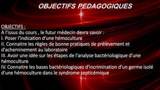 OBJECTIFS PEDAGOGIQUES
OBJECTIFS :
A l'issus du cours , le futur médecin devra savoir :
I. Poser l'indication d'une hémoculture
II. Connaitre les règles de bonne pratiques de prélèvement et
d'acheminement au laboratoire
III. Avoir une idée sur les étapes de l'analyse bactériologique d'une
hémoculture
IV. Connaitre les bases bactériologiques d'incrimination d'un germe isolé
d'une hémoculture dans le syndrome septicémique
 