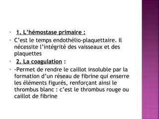 •
•

•
•

1. L’hémostase primaire :
C’est le temps endothélio-plaquettaire. Il
nécessite l’intégrité des vaisseaux et des
plaquettes
2. La coagulation :
-Permet de rendre le caillot insoluble par la
formation d’un réseau de fibrine qui enserre
les éléments figurés, renforçant ainsi le
thrombus blanc : c’est le thrombus rouge ou
caillot de fibrine

 