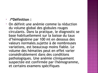•
•

/*Définition : 
On définit une anémie comme la réduction
du volume global des globules rouges
circulants. Dans la pratique, le diagnostic se
base habituellement sur la baisse du taux
d’hémoglobine par 100 ml en dessous des
valeurs normales.sujette à de nombreuses
variations, est beaucoup moins fiable. Le
volume des hématies peut en effet varier
consédirablement dans des conditions
pathologiques. Une anémie cliniquement
suspectée est confirmée par l'hémogramme,
et certains examens spécifiques

 