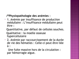 •

•

/*Physiopathologie des anémies :
1. Anémie par insuffisance de production
médullaire : L’insuffisance médullaire peut
être :
Quantitative, par défaut de cellules souches.
Qualitative : la moelle osseuse
hypercellulaire
2. Anémie par raccourcissement de la durée
de vie des hématies : Celle-ci peut être liée
à:
Une fuite massive hors de la circulation :
par hémorragie aigue.

 