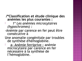 /*Classification et étude clinique des
anémies les plus courantes :

1* Les anémies microcytaires
(hypochromes) :
-Anémie par carence en fer peut être
consécutive à
Une anomalie congénitale par troubles
de synthèse d'hémoglobine.

a- Anémie ferriprive : anémie
microcytaire par carence en fer
nécessaire à la synthèse de
l’hémoglobine.

 