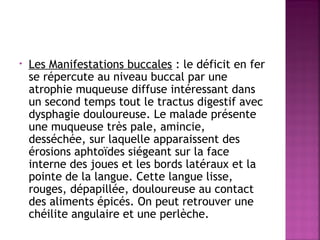 •

Les Manifestations buccales : le déficit en fer
se répercute au niveau buccal par une
atrophie muqueuse diffuse intéressant dans
un second temps tout le tractus digestif avec
dysphagie douloureuse. Le malade présente
une muqueuse très pale, amincie,
desséchée, sur laquelle apparaissent des
érosions aphtoïdes siégeant sur la face
interne des joues et les bords latéraux et la
pointe de la langue. Cette langue lisse,
rouges, dépapillée, douloureuse au contact
des aliments épicés. On peut retrouver une
chéilite angulaire et une perlèche.

 