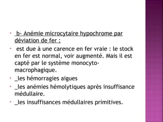 •
•

•
•
•

 

b- Anémie microcytaire hypochrome par
déviation de fer :
est due à une carence en fer vraie : le stock
en fer est normal, voir augmenté. Mais il est
capté par le système monocytomacrophagique. 
_les hémorragies aigues
_les anémies hémolytiques après insuffisance
médullaire.
_les insuffisances médullaires primitives.

 