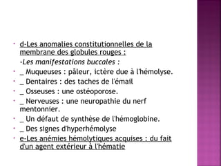 •

•
•
•
•
•
•
•

d-Les anomalies constitutionnelles de la
membrane des globules rouges : 
-Les manifestations buccales :
_ Muqueuses : pâleur, ictère due à l'hémolyse.
_ Dentaires : des taches de l'émail
_ Osseuses : une ostéoporose.
_ Nerveuses : une neuropathie du nerf
mentonnier.
_ Un défaut de synthèse de l'hémoglobine.
_ Des signes d'hyperhémolyse
e-Les anémies hémolytiques acquises : du fait
d'un agent extérieur à l'hématie 

 