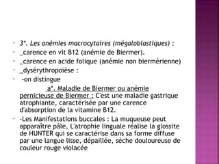 •
•
•
•
•

•

3*. Les anémies macrocytaires (mégaloblastiques) :
_carence en vit B12 (anémie de Biermer).
_carence en acide folique (anémie non biermérienne)
_dysérythropoïèse :
-on distingue
a*. Maladie de Biermer ou anémie
pernicieuse de Biermer : C'est une maladie gastrique
atrophiante, caractérisée par une carence
d'absorption de la vitamine B12.
-Les Manifestations buccales : La muqueuse peut
apparaître pâle, L'atrophie linguale réalise la glossite
de HUNTER qui se caractérise dans sa forme diffuse
par une langue lisse, dépaillée, sèche douloureuse de
couleur rouge violacée

 