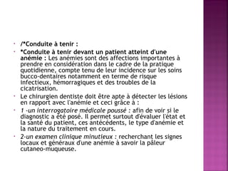•
•

•
•

•

/*Conduite à tenir : 
*Conduite à tenir devant un patient atteint d'une
anémie : Les anémies sont des affections importantes à
prendre en considération dans le cadre de la pratique
quotidienne, compte tenu de leur incidence sur les soins
bucco-dentaires notamment en terme de risque
infectieux, hémorragiques et des troubles de la
cicatrisation.
Le chirurgien dentiste doit être apte à détecter les lésions
en rapport avec l'anémie et ceci grâce à :
1 -un interrogatoire médicale poussé : afin de voir si le
diagnostic a été posé. Il permet surtout d'évaluer l'état et
la santé du patient, ces antécédents, le type d'anémie et
la nature du traitement en cours.
2-un examen clinique minutieux : recherchant les signes
locaux et généraux d'une anémie à savoir la pâleur
cutaneo-muqueuse.

 
