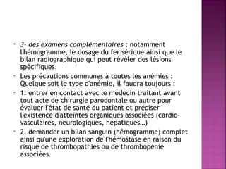 •

•
•

•

3- des examens complémentaires : notamment
l'hémogramme, le dosage du fer sérique ainsi que le
bilan radiographique qui peut révéler des lésions
spécifiques.
Les précautions communes à toutes les anémies :
Quelque soit le type d'anémie, il faudra toujours :
1. entrer en contact avec le médecin traitant avant
tout acte de chirurgie parodontale ou autre pour
évaluer l'état de santé du patient et préciser
l'existence d'atteintes organiques associées (cardiovasculaires, neurologiques, hépatiques…)
2. demander un bilan sanguin (hémogramme) complet
ainsi qu'une exploration de l'hémostase en raison du
risque de thrombopathies ou de thrombopénie
associées.

 