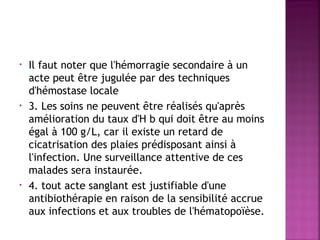 •

•

•

Il faut noter que l'hémorragie secondaire à un
acte peut être jugulée par des techniques
d'hémostase locale
3. Les soins ne peuvent être réalisés qu'après
amélioration du taux d'H b qui doit être au moins
égal à 100 g/L, car il existe un retard de
cicatrisation des plaies prédisposant ainsi à
l'infection. Une surveillance attentive de ces
malades sera instaurée.
4. tout acte sanglant est justifiable d'une
antibiothérapie en raison de la sensibilité accrue
aux infections et aux troubles de l'hématopoïèse.

 