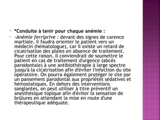 •
•

*Conduite à tenir pour chaque anémie : 
-Anémie ferriprive : devant des signes de carence
martiale, il faudra orienter le patient vers un
médecin (hématologue), car il existe un retard de
cicatrisation des plaies en absence de traitement.
Pour cette raison, il conviendrait de soumettre le
patient en cas de traitement d'urgence (abcès
parodontale) à une antibiothérapie à large spectre
jusqu'à la cicatrisation afin d'éviter l'infection du site
opératoire. On pourra également protéger le site par
un pansement parodontal aux propriétés sédatives et
hémostatiques. En dehors des interventions
sanglantes, on peut utiliser à titre préventif un
anesthésique topique afin d'éviter la sensation de
brûlures en attendant la mise en route d'une
thérapeutique adéquate.

 