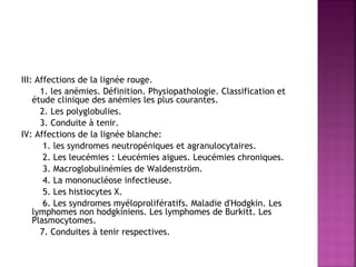  
III: Affections de la lignée rouge.
1. les anémies. Définition. Physiopathologie. Classification et
étude clinique des anémies les plus courantes.
2. Les polyglobulies.
3. Conduite à tenir.
IV: Affections de la lignée blanche:
1. les syndromes neutropéniques et agranulocytaires.
2. Les leucémies : Leucémies aigues. Leucémies chroniques.
3. Macroglobulinémies de Waldenström.
4. La mononucléose infectieuse.
5. Les histiocytes X.
6. Les syndromes myéloprolifératifs. Maladie d'Hodgkin. Les
lymphomes non hodgkiniens. Les lymphomes de Burkitt. Les
Plasmocytomes.
7. Conduites à tenir respectives. 

 